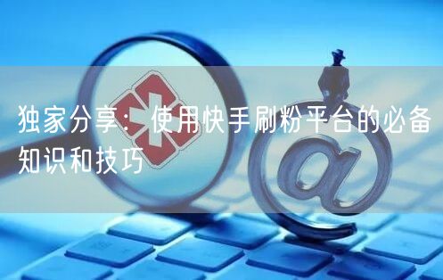 独家分享：使用快手刷粉平台的必备知识和技巧