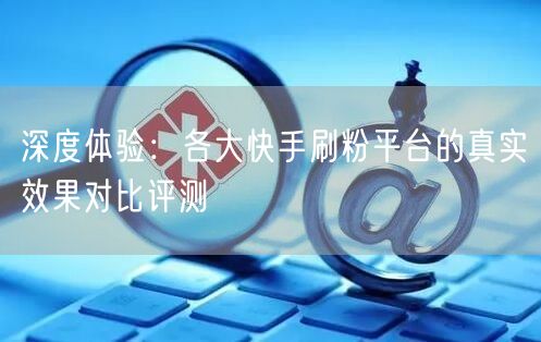 深度体验：各大快手刷粉平台的真实效果对比评测