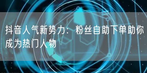 抖音人气新势力：粉丝自助下单助你成为热门人物