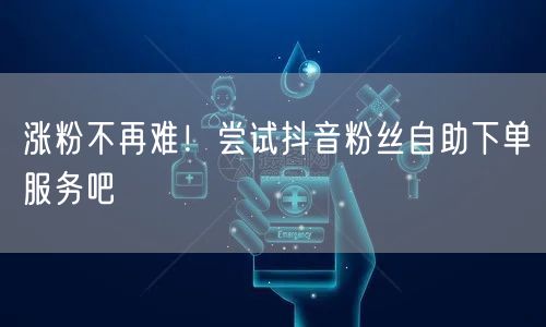 涨粉不再难！尝试抖音粉丝自助下单服务吧