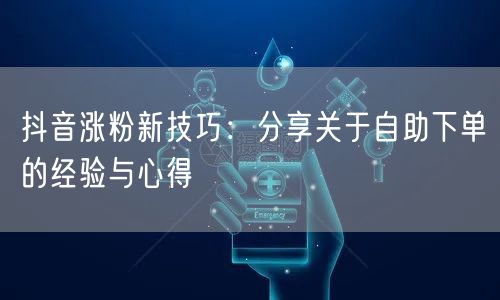 抖音涨粉新技巧：分享关于自助下单的经验与心得