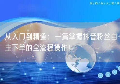 从入门到精通：一篇掌握抖音粉丝自主下单的全流程操作！