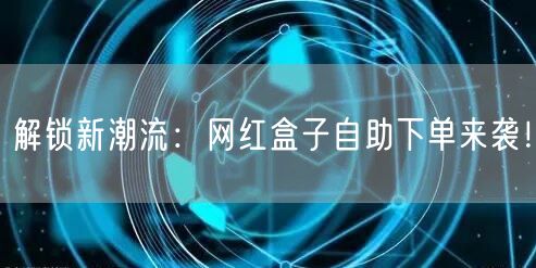 解锁新潮流：网红盒子自助下单来袭！