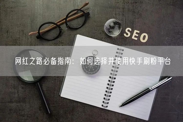 网红之路必备指南：如何选择并使用快手刷粉平台
