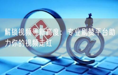 解锁视频号新高度：专业刷赞平台助力你的视频走红