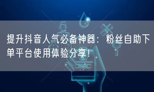 提升抖音人气必备神器:粉丝自助下单平台使用体验分享!